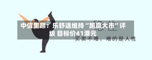 中信里昂：乐舒适维持“跑赢大市	”评级 目标价41港元-第2张图片