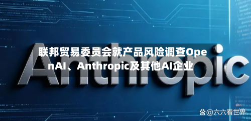 联邦贸易委员会就产品风险调查OpenAI、Anthropic及其他AI企业-第2张图片