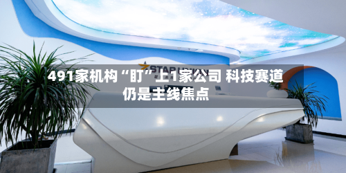 491家机构“盯”上1家公司 科技赛道仍是主线焦点-第3张图片