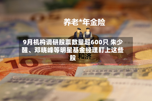 9月机构调研股票数量超600只 朱少醒、邓晓峰等明星基金经理盯上这些股