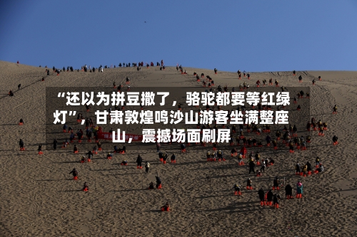“还以为拼豆撒了，骆驼都要等红绿灯”，甘肃敦煌鸣沙山游客坐满整座山	，震撼场面刷屏-第3张图片