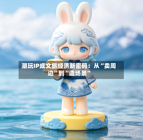潮玩IP成文旅经济新密码：从“卖周边	”到“造场景”-第3张图片