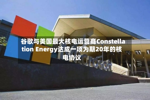 谷歌与美国最大核电运营商Constellation Energy达成一项为期20年的核电协议