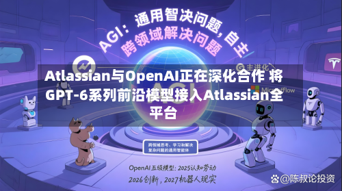 Atlassian与OpenAI正在深化合作 将GPT-6系列前沿模型接入Atlassian全平台