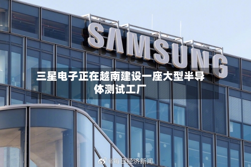 三星电子正在越南建设一座大型半导体测试工厂