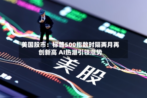 美国股市：标普500指数时隔两月再创新高 AI热潮引领涨势