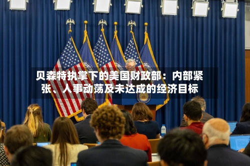 贝森特执掌下的美国财政部：内部紧张、人事动荡及未达成的经济目标-第3张图片