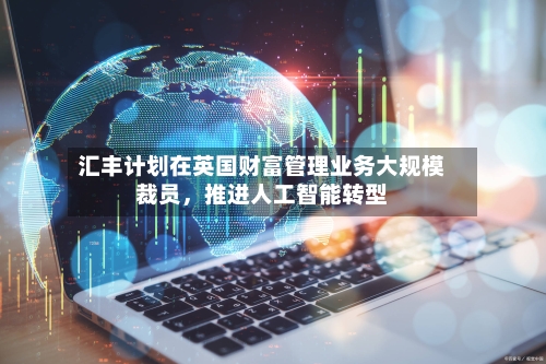 汇丰计划在英国财富管理业务大规模裁员，推进人工智能转型-第1张图片