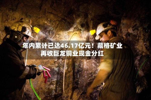 年内累计已达46.17亿元！藏格矿业再收巨龙铜业现金分红-第2张图片