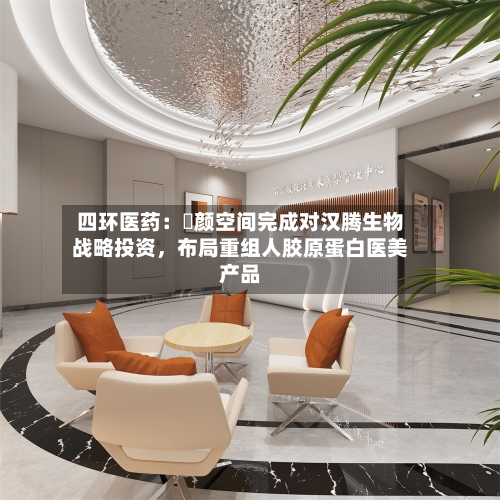 四环医药：渼颜空间完成对汉腾生物战略投资，布局重组人胶原蛋白医美产品-第3张图片