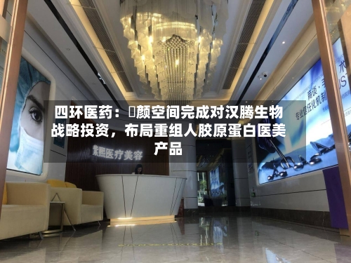 四环医药：渼颜空间完成对汉腾生物战略投资，布局重组人胶原蛋白医美产品