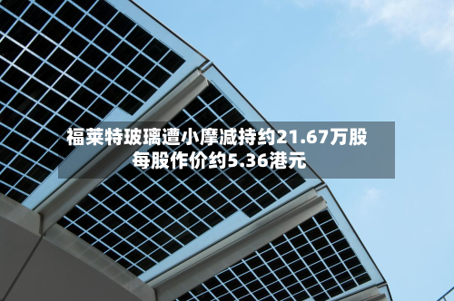 福莱特玻璃遭小摩减持约21.67万股 每股作价约5.36港元-第1张图片
