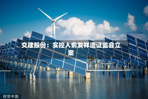 交建股份：实控人俞发祥遭证监会立案