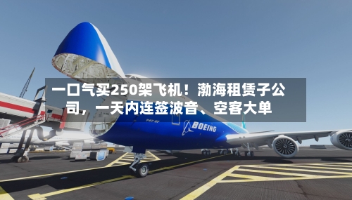 一口气买250架飞机！渤海租赁子公司，一天内连签波音、空客大单