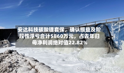 安达科技碳酸锂套保，确认损益及阶段性浮亏合计5860万元	，占去年归母净利润绝对值22.82%-第2张图片