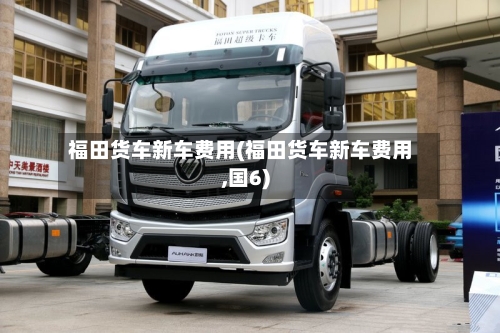 福田货车新车费用(福田货车新车费用,国6)
