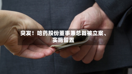 突发！哈药股份董事兼总裁被立案、实施留置
