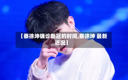 【蔡徐坤确诊新冠的时间,蔡徐坤 最新近况】