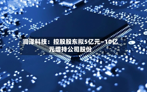 润泽科技:控股股东拟5亿元—10亿元增持公司股份-第2张图片