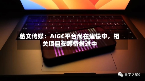 慈文传媒：AIGC平台尚在建设中，相关项目在筹备推进中