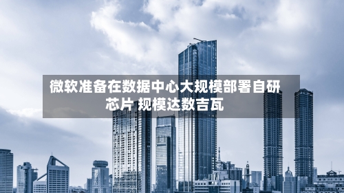 微软准备在数据中心大规模部署自研芯片 规模达数吉瓦