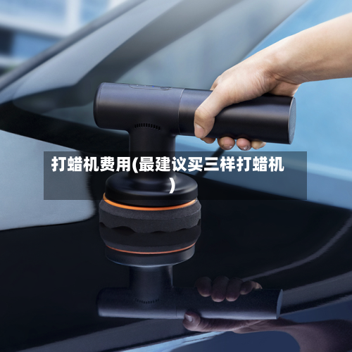 打蜡机费用(最建议买三样打蜡机)-第2张图片
