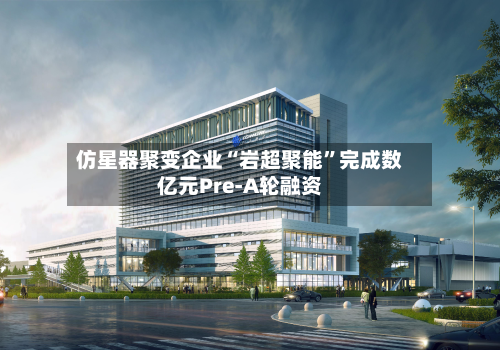 仿星器聚变企业“岩超聚能”完成数亿元Pre-A轮融资