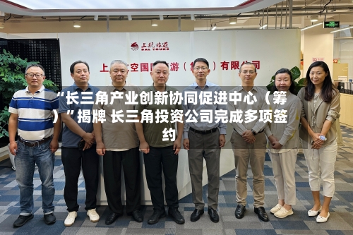 “长三角产业创新协同促进中心（筹）”揭牌 长三角投资公司完成多项签约