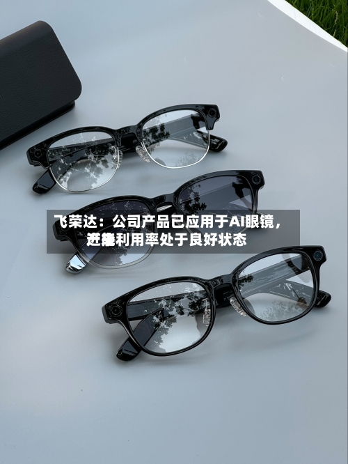 飞荣达：公司产品已应用于AI眼镜，近来产能利用率处于良好状态-第2张图片