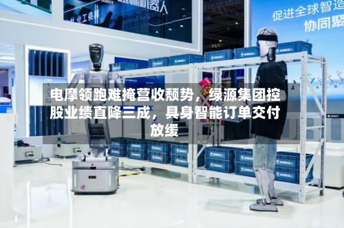电摩领跑难掩营收颓势，绿源集团控股业绩直降三成，具身智能订单交付放缓