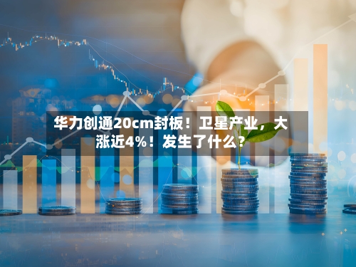 华力创通20cm封板！卫星产业，大涨近4%！发生了什么？-第2张图片