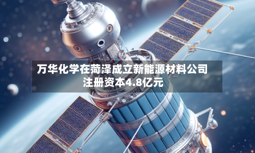 万华化学在菏泽成立新能源材料公司 注册资本4.8亿元-第2张图片