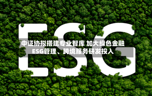中证协拟搭建专业智库 加大绿色金融ESG管理、跨境服务研发投入-第2张图片
