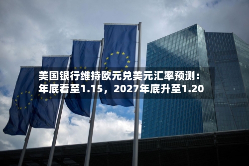 美国银行维持欧元兑美元汇率预测：年底看至1.15，2027年底升至1.20-第3张图片