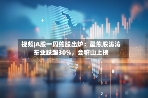 视频|A股一周熊股出炉：最熊股涛涛车业跌超30%，会稽山上榜-第1张图片
