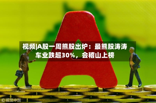 视频|A股一周熊股出炉：最熊股涛涛车业跌超30%，会稽山上榜-第2张图片