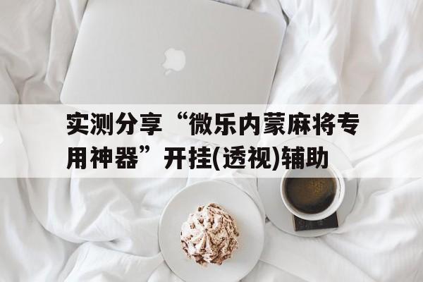 实测分享“微乐内蒙麻将专用神器	”开挂(透视)辅助的简单介绍